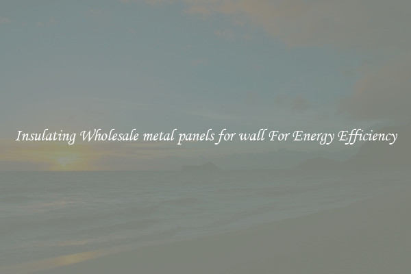 Insulating Wholesale metal panels for wall For Energy Efficiency