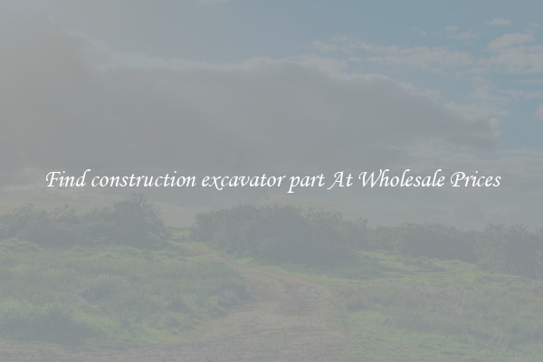 Find construction excavator part At Wholesale Prices